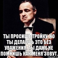 Ты просишь тройку, но ты делаешь это без уважения. Ты даже не помнишь как меня зовут.