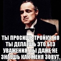 Ты просишь тройку, но ты делаешь это без уважения. Ты даже не знаешь как меня зовут.