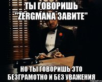 Ты говоришь "Zergmana завите" Но ты говоришь это безграмотно и без уважения