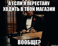 А если я перестану ходить в твой магазин вообще?