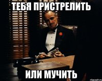 тебя пристрелить или мучить