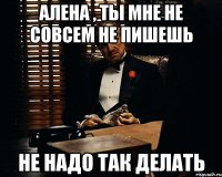 Алена , ты мне не совсем не пишешь Не надо так делать