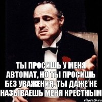 Ты просишь у меня автомат, но ты просишь без уважения. Ты даже не называешь меня крестным