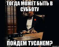 Тогда может быть в субботу пойдем тусанем?