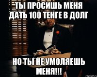 Ты просишь меня дать 100 тенге в долг Но ты не умоляешь меня!!!