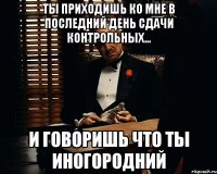 Ты приходишь ко мне в последний день сдачи контрольных... и говоришь что ты иногородний