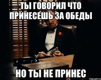 Ты говорил что принесешь за обеды Но ты не принес