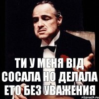 Ти у меня від сосала но делала ето без уважения