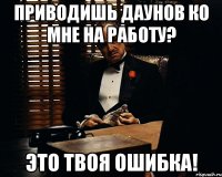 Приводишь даунов ко мне на работу? Это твоя ошибка!