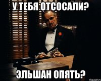 У тебя отсосали? Эльшан опять?