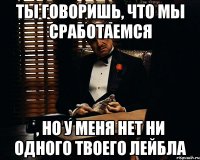 ты говоришь, что мы сработаемся , но у меня нет ни одного твоего лейбла