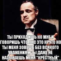 Ты приходишь ко мне и говоришь что ЛНС это круто но ты меня зовёшь без всякого уважения,и ты даже не называешь меня "крёстный"