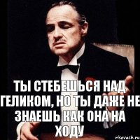 ты стебешься над геликом, но ты даже не знаешь как она на ходу