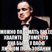 можно подумать вы ее хвалите потому что она была у вас в личном пользовании