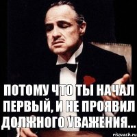 Потому что ты начал первый, и не проявил должного уважения...