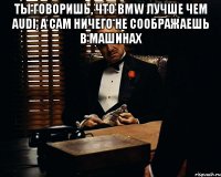 Ты говоришь, что BMW лучше чем Audi, а сам ничего не соображаешь в машинах 