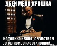 убей меня крошка но только нежно , с чувством , с толком , с расстановкой.....