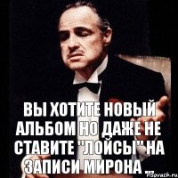 Вы хотите новый альбом но даже не ставите "лойсы" на записи Мирона ...