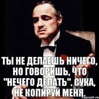 Ты не делаешь ничего, но говоришь, что "нечего делать". Сука, не копируй меня.