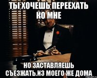 Ты хочешь переехать ко мне Но заставляешь съезжать.Из моего же дома