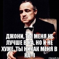 Джони, ты меня не лучше в КА, но и не хуже. Ты никак меня в КА=)