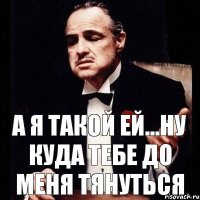 А я такой ей...ну куда тебе до меня тянуться