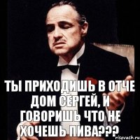 Ты приходишь в отче дом Сергей, и говоришь что не хочешь пива???