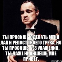 Ты просишь сделать меня лай и репост твоего трека. Но ты просишь без уважения, ты даже не пишешь мне привет.