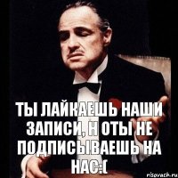 ты лайкаешь наши записи, н оты не подписываешь на нас:(