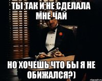 Ты так и не сделала мне чай но хочешь что бы я не обижался?)