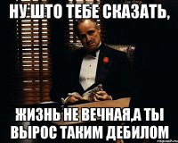 Ну што тебе сказать, жизнь не вечная,а ты вырос таким дебилом