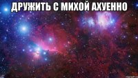 Дружить с Михой ахуенно 