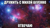 Дружить с михой ахуенно Отвечаю