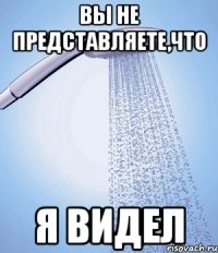 Вы не представляете,что Я видел