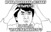 Ирина Иванована, Незнану четыре??? За что, за "атрибукативность"?