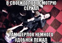 В своей голове смотрю сериал там Шерлок немного удобней лежал