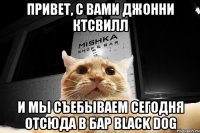 Привет, с вами Джонни Ктсвилл И мы съебываем сегодня отсюда в бар Black Dog