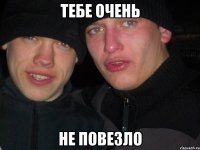 тебе очень не повезло