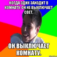 КОГДА ЭДИК ЗАХОДИТ В КОМНАТУ, ОН НЕ ВЫКЛЮЧАЕТ СВЕТ, ОН ВЫКЛЮЧАЕТ КОМНАТУ.