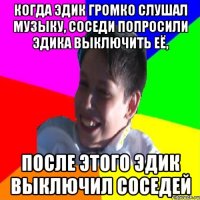 КОГДА ЭДИК ГРОМКО СЛУШАЛ МУЗЫКУ, СОСЕДИ ПОПРОСИЛИ ЭДИКА ВЫКЛЮЧИТЬ ЕЁ, ПОСЛЕ ЭТОГО ЭДИК ВЫКЛЮЧИЛ СОСЕДЕЙ