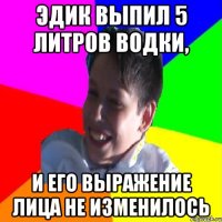 ЭДИК ВЫПИЛ 5 ЛИТРОВ ВОДКИ, И ЕГО ВЫРАЖЕНИЕ ЛИЦА НЕ ИЗМЕНИЛОСЬ