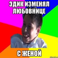 ЭДИК ИЗМЕНЯЛ ЛЮБОВНИЦЕ С ЖЕНОЙ