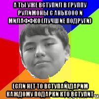 А ты уже вступил в группу рУлИмОнЫ С аНЬкООО и мИлАФФко (лучшие подруги) Если НЕТ то вступай)дарим каждому подарки кто вступит
