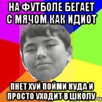 На футболе бегает с мячом как идиот Пнет хуй пойми куда и просто уходит в школу
