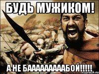 Будь мужиком! а не бааааааааабой!!!!!