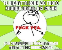 Те відчуття,коли до твого хлопця лізуть всі сучки а ти знаєш,що він любить тільки тебе,а на всіх інших насрав