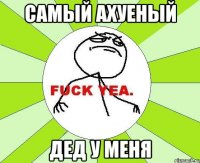 самый ахуеный дед у меня