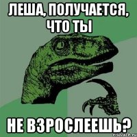 Леша, получается, что ты не взрослеешь?