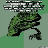 если смелый поставь себе не стену 1.кто прокомментирует это я поставлю (сп)встречаюсь с.... 2.я напишу на стене я тебя люблю... 3.я поставлю статус рад-(а) что ты есть. 4. Обниму. 5. Пойду гулять. 