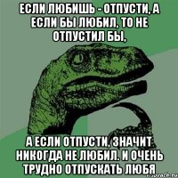 если любишь - отпусти, а если бы любил, то не отпустил бы, а если отпусти, значит никогда не любил. и очень трудно отпускать любя